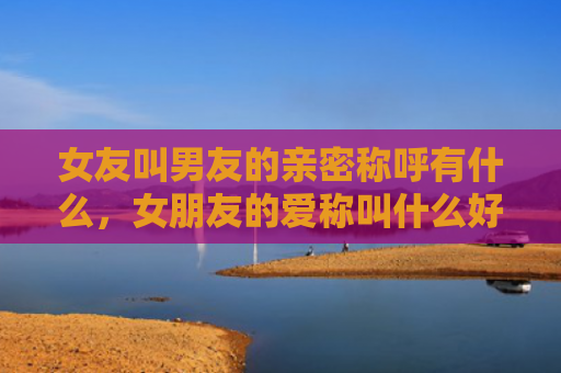 女友叫男友的亲密称呼有什么，女朋友的爱称叫什么好