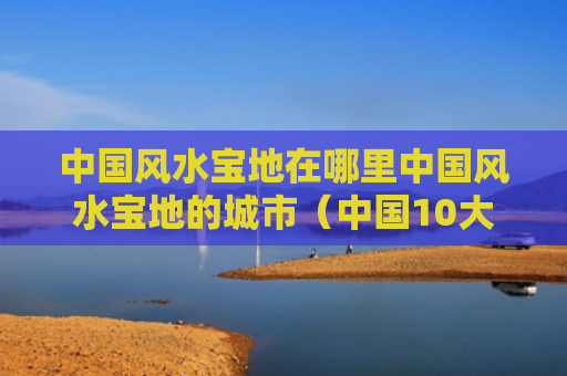 中国风水宝地在哪里中国风水宝地的城市（中国10大风水宝地）