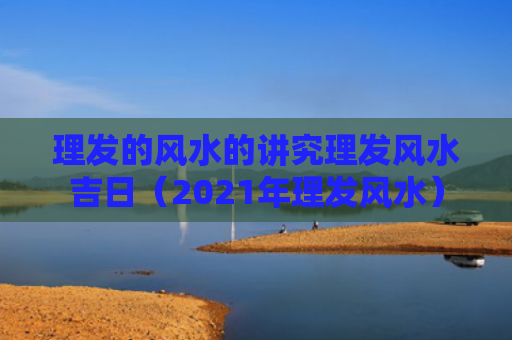 理发的风水的讲究理发风水吉日（2021年理发风水）