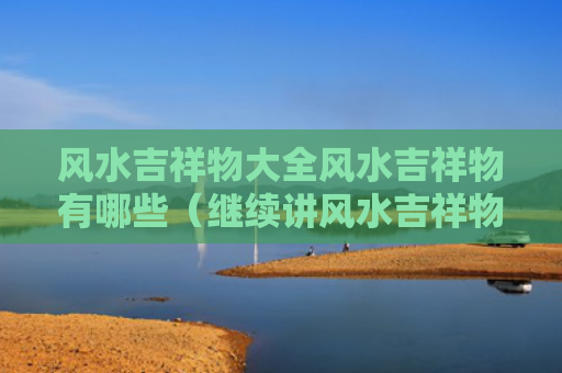 风水吉祥物大全风水吉祥物有哪些（继续讲风水吉祥物）