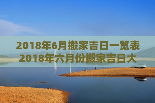 2018年6月搬家吉日一览表2018年六月份搬家吉日大全（2018年6月最吉利的日子）