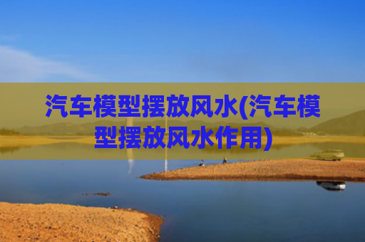 汽车模型摆放风水(汽车模型摆放风水作用)