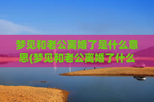 梦见和老公离婚了是什么意思(梦见和老公离婚了什么意思)