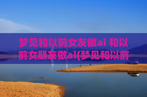 梦见和以前女友做ai 和以前女朋友做ai(梦见和以前的女友亲热)