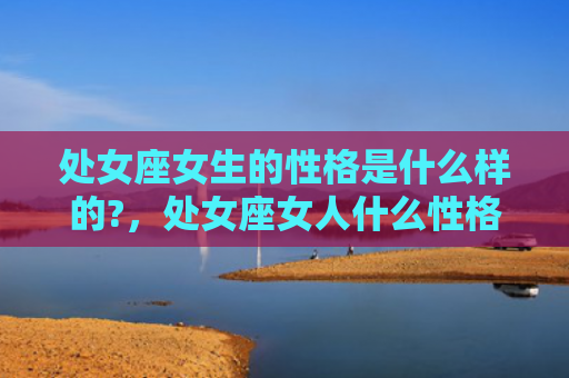 处女座女生的性格是什么样的?，处女座女人什么性格