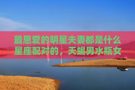 最恩爱的明星夫妻都是什么星座配对的，天蝎男水瓶女明星夫妻例子
