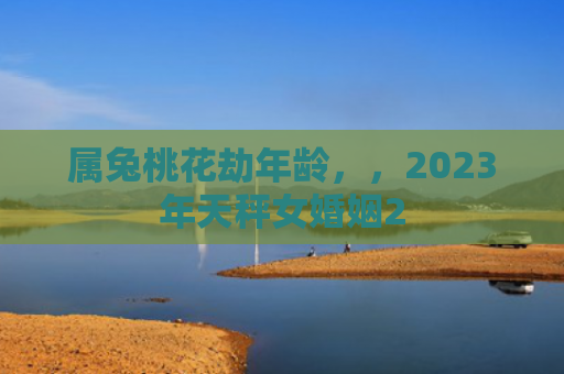 属兔桃花劫年龄，，2023年天秤女婚姻2