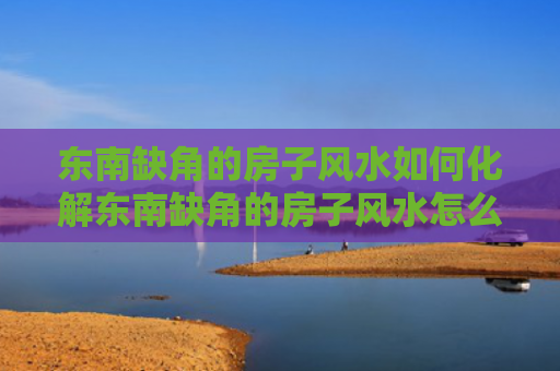 东南缺角的房子风水如何化解东南缺角的房子风水怎么样（东南缺角户型怎样破解）