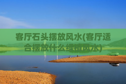客厅石头摆放风水(客厅适合摆放什么绿植风水)