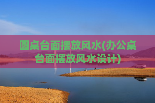 圆桌台面摆放风水(办公桌台面摆放风水设计)