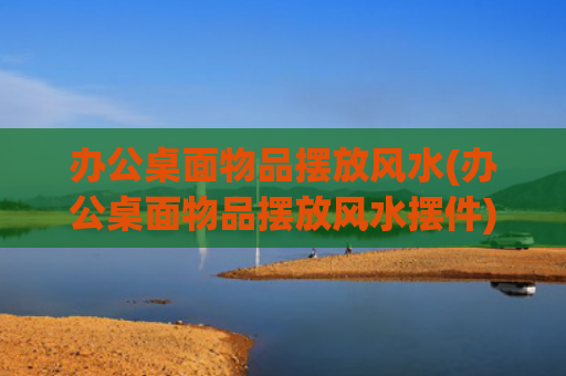 办公桌面物品摆放风水(办公桌面物品摆放风水摆件)