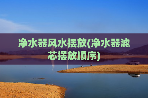 净水器风水摆放(净水器滤芯摆放顺序)