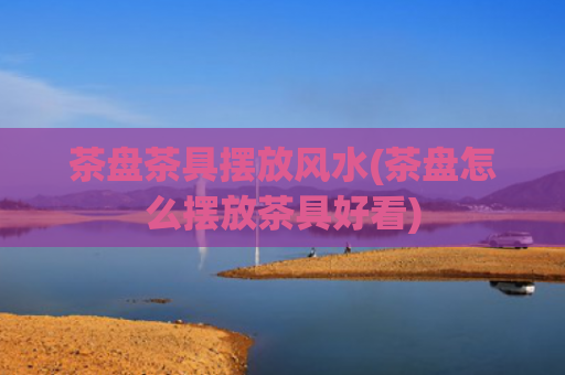茶盘茶具摆放风水(茶盘怎么摆放茶具好看)