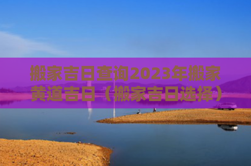 搬家吉日查询2023年搬家黄道吉日（搬家吉日选择）
