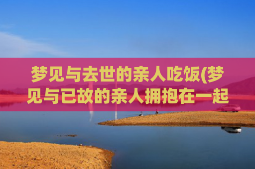 梦见与去世的亲人吃饭(梦见与已故的亲人拥抱在一起说着话)