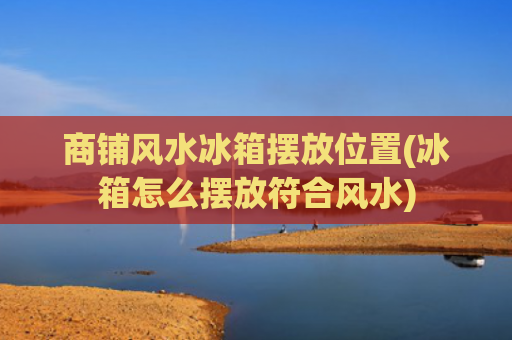 商铺风水冰箱摆放位置(冰箱怎么摆放符合风水)