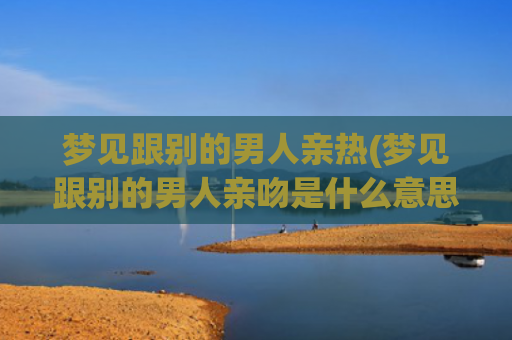 梦见跟别的男人亲热(梦见跟别的男人亲吻是什么意思)