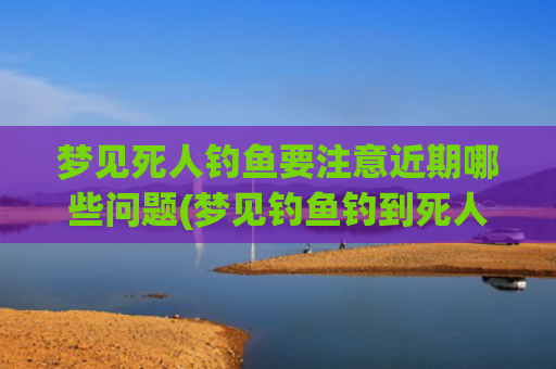 梦见死人钓鱼要注意近期哪些问题(梦见钓鱼钓到死人)