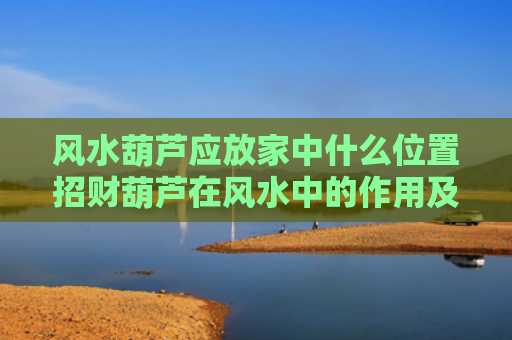 风水葫芦应放家中什么位置招财葫芦在风水中的作用及摆放方法（风水葫芦挂窗户正确方法）