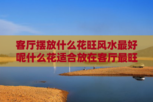 客厅摆放什么花旺风水最好呢什么花适合放在客厅最旺家（客厅摆放什么花最好最招财?）