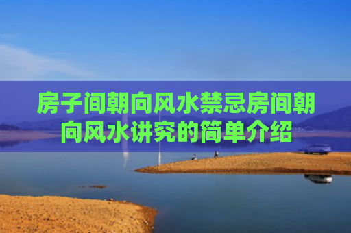 房子间朝向风水禁忌房间朝向风水讲究的简单介绍