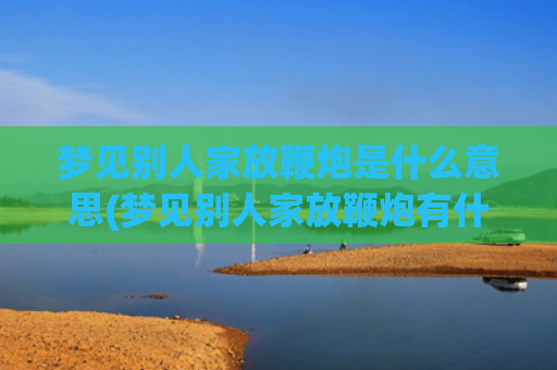 梦见别人家放鞭炮是什么意思(梦见别人家放鞭炮有什么兆头)