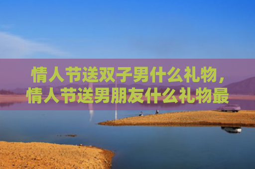 情人节送双子男什么礼物，情人节送男朋友什么礼物最有意义排行榜