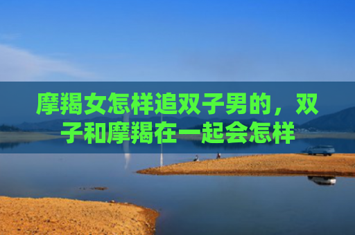 摩羯女怎样追双子男的，双子和摩羯在一起会怎样