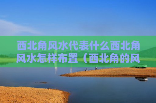 西北角风水代表什么西北角风水怎样布置（西北角的风水布局）