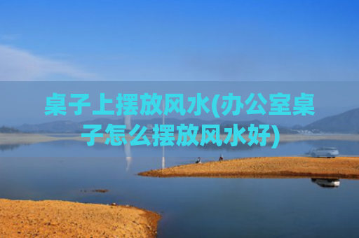 桌子上摆放风水(办公室桌子怎么摆放风水好)