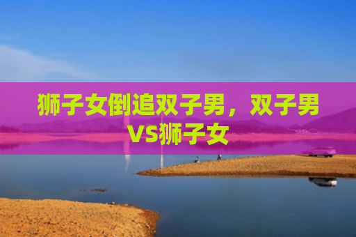 狮子女倒追双子男，双子男VS狮子女