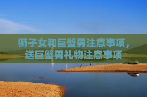 狮子女和巨蟹男注意事项，送巨蟹男礼物注意事项