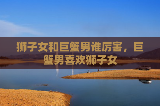 狮子女和巨蟹男谁厉害，巨蟹男喜欢狮子女