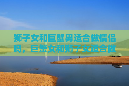 狮子女和巨蟹男适合做情侣吗，巨蟹女和狮子女适合做情侣吗