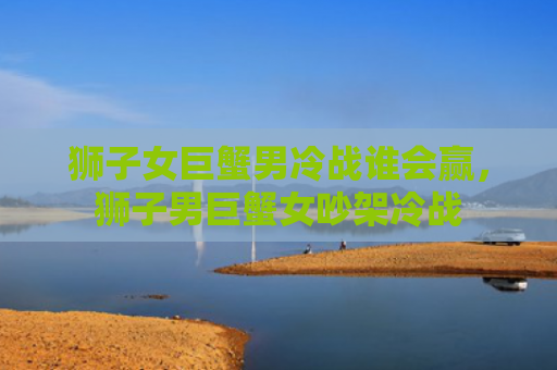 狮子女巨蟹男冷战谁会赢，狮子男巨蟹女吵架冷战