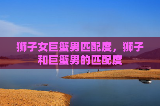 狮子女巨蟹男匹配度，狮子和巨蟹男的匹配度