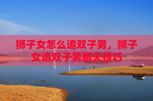 狮子女怎么追双子男，狮子女追双子男聊天技巧