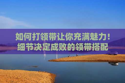 如何打领带让你充满魅力！细节决定成败的领带搭配