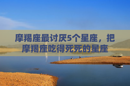 摩羯座最讨厌5个星座,把摩羯座吃得死死的星座 摩羯座最讨厌5个星座,把摩羯座吃得死死的星座