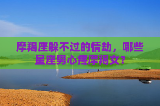 摩羯座躲不过的情劫,哪些星座男心疼摩羯女? 摩羯座躲不过的情劫,哪些星座男心疼摩羯女?