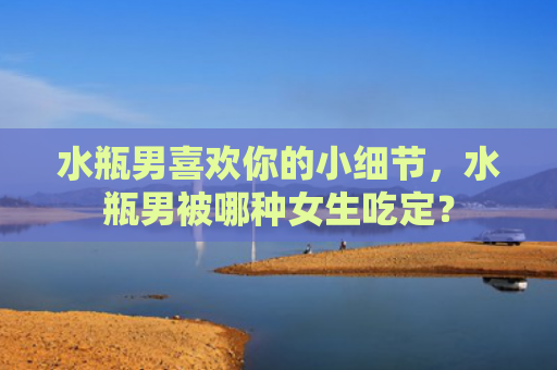 水瓶男喜欢你的小细节，水瓶男被哪种女生吃定？
