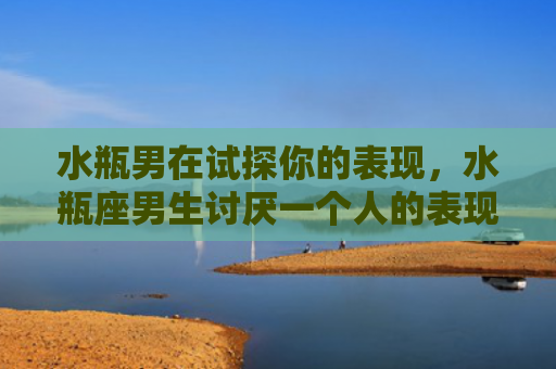 水瓶男在试探你的表现,水瓶座男生讨厌一个人的表现 水瓶男在试探你的表现,水瓶座男生讨厌一个人的表现