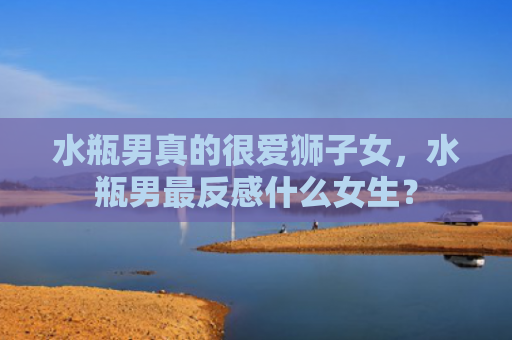 水瓶男真的很爱狮子女，水瓶男最反感什么女生？