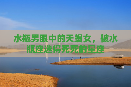 水瓶男眼中的天蝎女,被水瓶座迷得死死的星座 水瓶男眼中的天蝎女,被水瓶座迷得死死的星座