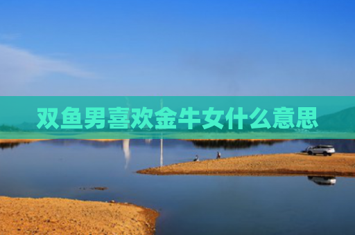 双鱼男喜欢金牛女什么意思