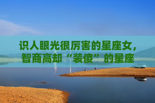 识人眼光很厉害的星座女，智商高却“装傻”的星座