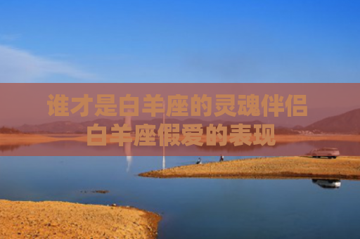 谁才是白羊座的灵魂伴侣 白羊座假爱的表现