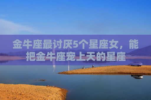 金牛座最讨厌5个星座女，能把金牛座宠上天的星座