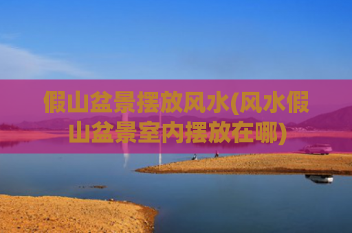 假山盆景摆放风水(风水假山盆景室内摆放在哪)