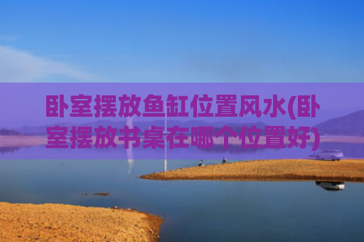 卧室摆放鱼缸位置风水(卧室摆放书桌在哪个位置好)